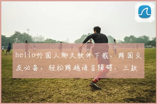 hello外国人聊天软件下载，跨国交友必备，轻松跨越语言障碍，三款热门推荐