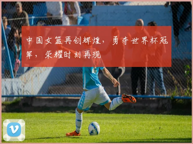 中国女篮再创辉煌，勇夺世界杯冠军，荣耀时刻再现