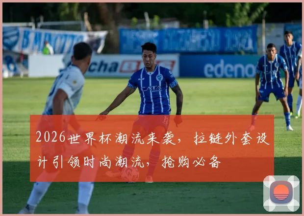 2026世界杯潮流来袭，拉链外套设计引领时尚潮流，抢购必备