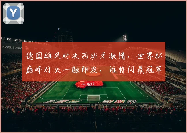 德国雄风对决西班牙激情，世界杯巅峰对决一触即发，谁将问鼎冠军
