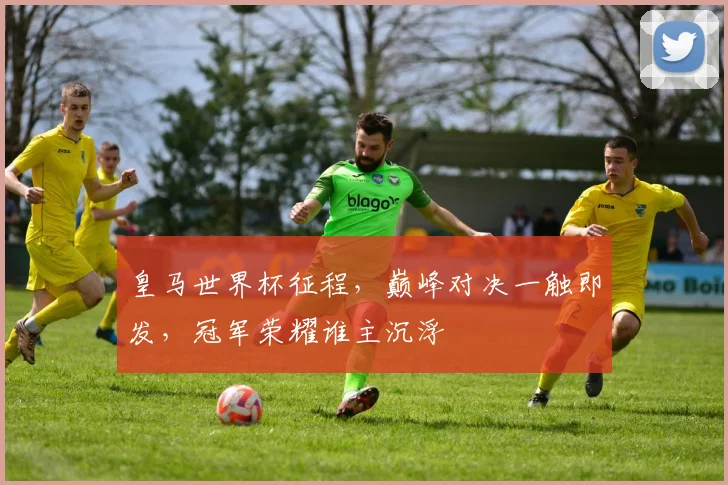 皇马世界杯征程，巅峰对决一触即发，冠军荣耀谁主沉浮