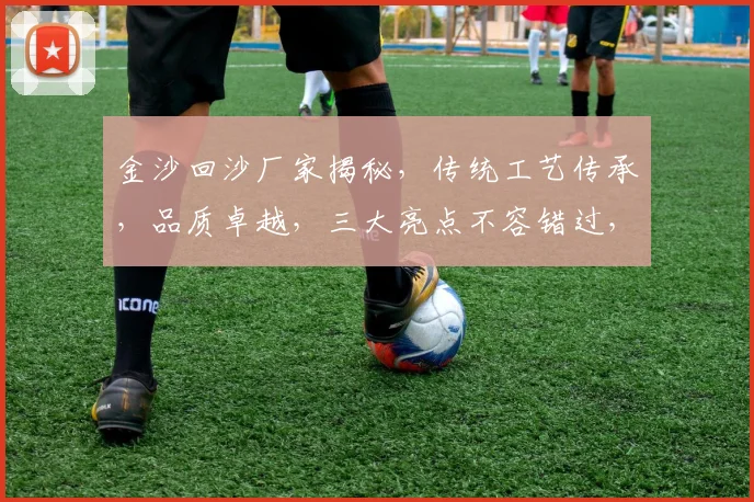 金沙回沙厂家揭秘，传统工艺传承，品质卓越，三大亮点不容错过，值得信赖