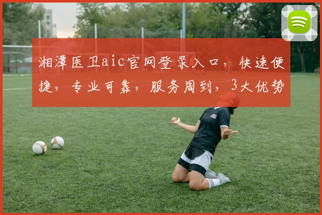 湘潭医卫aic官网登录入口，快速便捷，专业可靠，服务周到，3大优势，必看