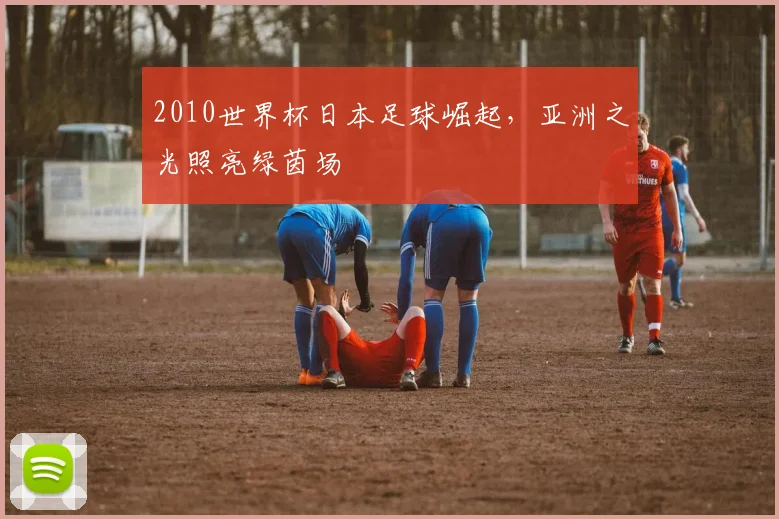 2010世界杯日本足球崛起，亚洲之光照亮绿茵场